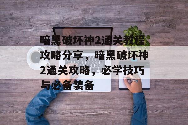 暗黑破坏神2通关教程攻略分享,暗黑破坏神2通关攻略,必学技巧与必备装备 暗黑破坏神2通关教程攻略分享,暗黑破坏神2通关攻略,必学技巧与必备装备