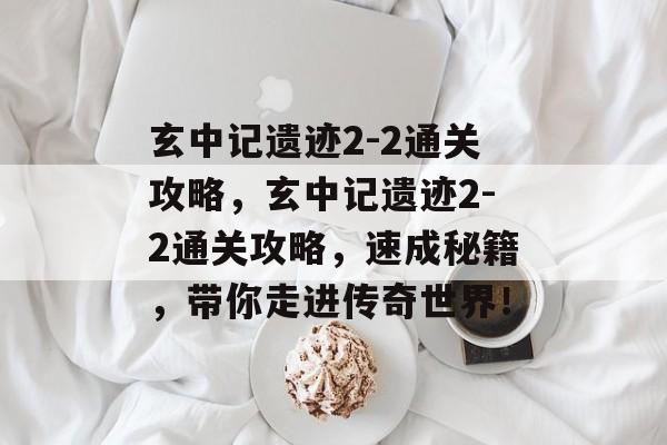 玄中记遗迹2-2通关攻略,玄中记遗迹2-2通关攻略,速成秘籍,带你走进传奇世界! 玄中记遗迹2-2通关攻略,玄中记遗迹2-2通关攻略,速成秘籍,带你走进传奇世界!