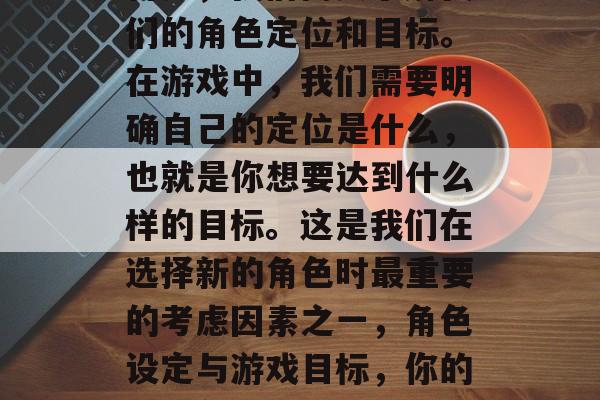 首先,我们需要了解我们的角色定位和目标。在游戏中,我们需要明确自己的定位是什么,也就是你想要达到什么样的目标。这是我们在选择新的角色时最重要的考虑因素之一,角色设定与游戏目标,你的新角色应该代表什么? 首先,我们需要了解我们的角色定位和目标。在游戏中,我们需要明确自己的定位是什么,也就是你想要达到什么样的目标。这是我们在选择新的角色时最重要的考虑因素之一,角色设定与游戏目标,你的新角色应该代表什么?