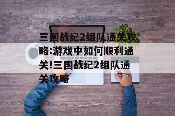 三国战纪2组队通关攻略:游戏中如何顺利通关!三国战纪2组队通关攻略 三国战纪2组队通关攻略:游戏中如何顺利通关!三国战纪2组队通关攻略