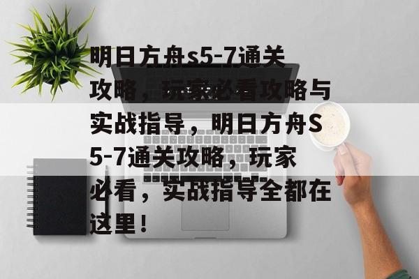 明日方舟s5-7通关攻略，玩家必看攻略与实战指导，明日方舟S5-7通关攻略，玩家必看，实战指导全都在这里！