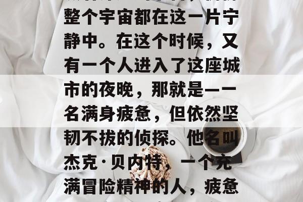 夜幕下,璀璨的星星点缀着深邃的宇宙,仿佛整个宇宙都在这一片宁静中。在这个时候,又有一个人进入了这座城市的夜晚,那就是—一名满身疲惫,但依然坚韧不拔的侦探。他名叫杰克·贝内特,一个充满冒险精神的人,疲惫侦探夜间探案,城市的亮光与暗夜的秘密 夜幕下,璀璨的星星点缀着深邃的宇宙,仿佛整个宇宙都在这一片宁静中。在这个时候,又有一个人进入了这座城市的夜晚,那就是—一名满身疲惫,但依然坚韧不拔的侦探。他名叫杰克·贝内特,一个充满冒险精神的人,疲惫侦探夜间探案,城市的亮光与暗夜的秘密
