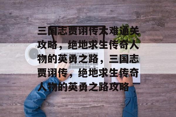 三国志贾诩传太难通关攻略,绝地求生传奇人物的英勇之路,三国志贾诩传,绝地求生传奇人物的英勇之路攻略 三国志贾诩传太难通关攻略,绝地求生传奇人物的英勇之路,三国志贾诩传,绝地求生传奇人物的英勇之路攻略