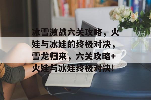 冰雪激战六关攻略,火娃与冰娃的终极对决,雪龙归来,六关攻略+火娃与冰娃终极对决! 冰雪激战六关攻略,火娃与冰娃的终极对决,雪龙归来,六关攻略+火娃与冰娃终极对决!
