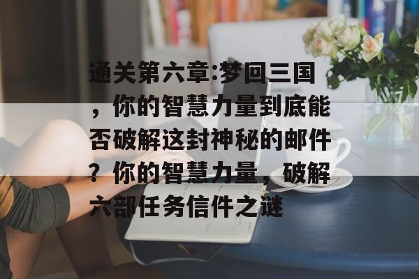 通关第六章:梦回三国，你的智慧力量到底能否破解这封神秘的邮件？你的智慧力量，破解六部任务信件之谜