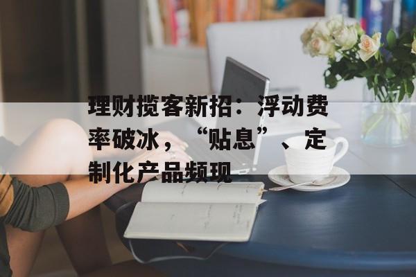 理财揽客新招:浮动费率破冰,“贴息”、定制化产品频现 理财揽客新招:浮动费率破冰,“贴息”、定制化产品频现