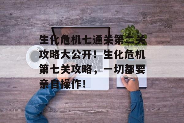生化危机七通关第二关攻略大公开!生化危机第七关攻略,一切都要亲自操作! 生化危机七通关第二关攻略大公开!生化危机第七关攻略,一切都要亲自操作!