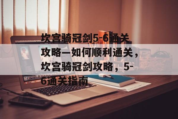 坎宫骑冠剑5-6通关攻略—如何顺利通关,坎宫骑冠剑攻略,5-6通关指南 坎宫骑冠剑5-6通关攻略—如何顺利通关,坎宫骑冠剑攻略,5-6通关指南