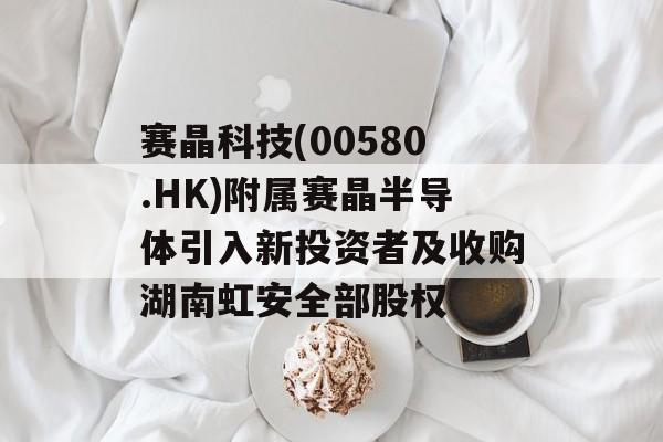 赛晶科技(00580.HK)附属赛晶半导体引入新投资者及收购湖南虹安全部股权 赛晶科技(00580.HK)附属赛晶半导体引入新投资者及收购湖南虹安全部股权