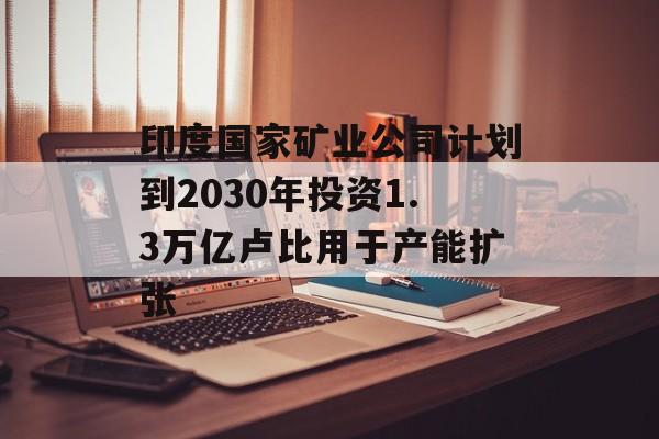 印度国家矿业公司计划到2030年投资1.3万亿卢比用于产能扩张 印度国家矿业公司计划到2030年投资1.3万亿卢比用于产能扩张