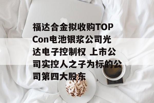 福达合金拟收购TOPCon电池银浆公司光达电子控制权 上市公司实控人之子为标的公司第四大股东 福达合金拟收购TOPCon电池银浆公司光达电子控制权 上市公司实控人之子为标的公司第四大股东