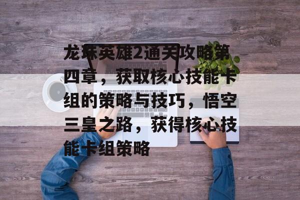 龙珠英雄2通关攻略第四章，获取核心技能卡组的策略与技巧，悟空三皇之路，获得核心技能卡组策略