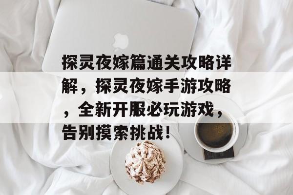 探灵夜嫁篇通关攻略详解,探灵夜嫁手游攻略,全新开服必玩游戏,告别摸索挑战! 探灵夜嫁篇通关攻略详解,探灵夜嫁手游攻略,全新开服必玩游戏,告别摸索挑战!