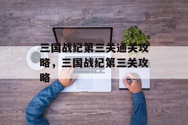 三国战纪第三关通关攻略,三国战纪第三关攻略 三国战纪第三关通关攻略,三国战纪第三关攻略