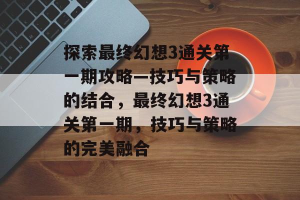 探索最终幻想3通关第一期攻略—技巧与策略的结合,最终幻想3通关第一期,技巧与策略的完美融合 探索最终幻想3通关第一期攻略—技巧与策略的结合,最终幻想3通关第一期,技巧与策略的完美融合