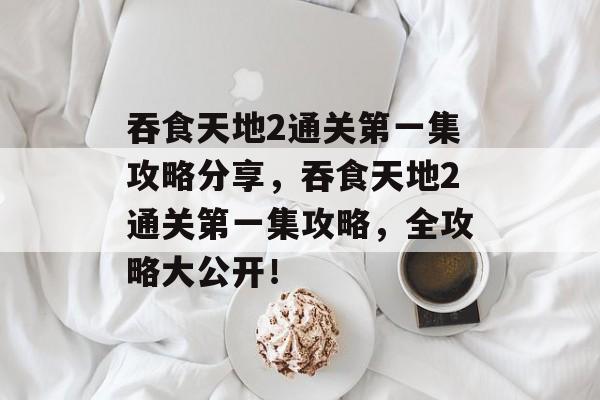 吞食天地2通关第一集攻略分享,吞食天地2通关第一集攻略,全攻略大公开! 吞食天地2通关第一集攻略分享,吞食天地2通关第一集攻略,全攻略大公开!