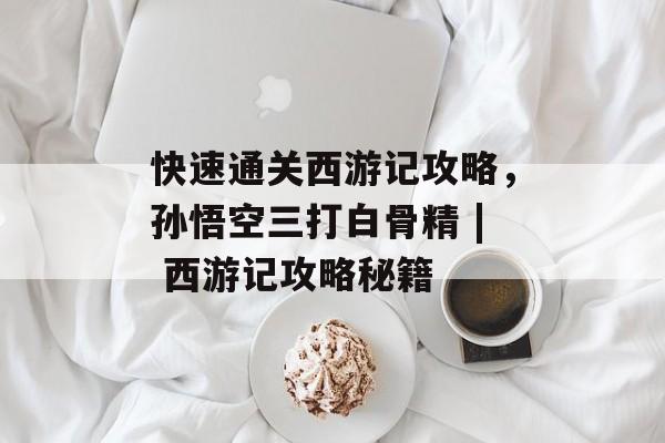 快速通关西游记攻略,孙悟空三打白骨精 | 西游记攻略秘籍 快速通关西游记攻略,孙悟空三打白骨精 | 西游记攻略秘籍