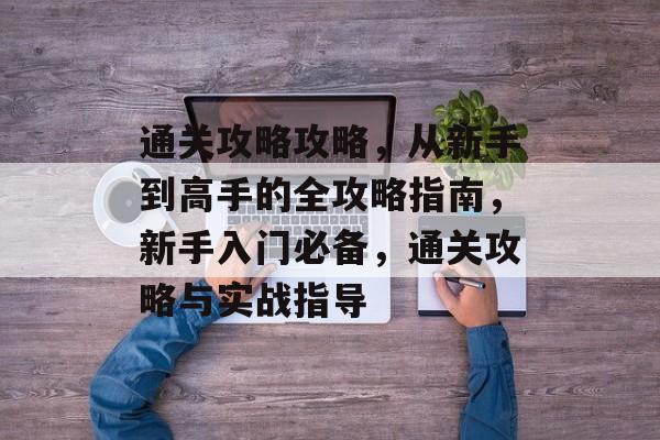 通关攻略攻略，从新手到高手的全攻略指南，新手入门必备，通关攻略与实战指导