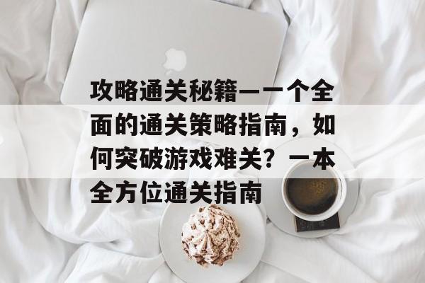 攻略通关秘籍—一个全面的通关策略指南，如何突破游戏难关？一本全方位通关指南