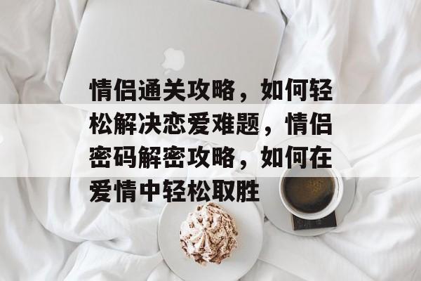 情侣通关攻略，如何轻松解决恋爱难题，情侣密码解密攻略，如何在爱情中轻松取胜