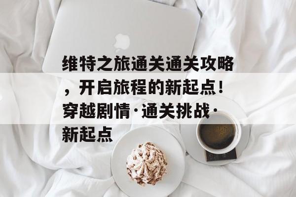 维特之旅通关通关攻略,开启旅程的新起点!穿越剧情·通关挑战·新起点 维特之旅通关通关攻略,开启旅程的新起点!穿越剧情·通关挑战·新起点