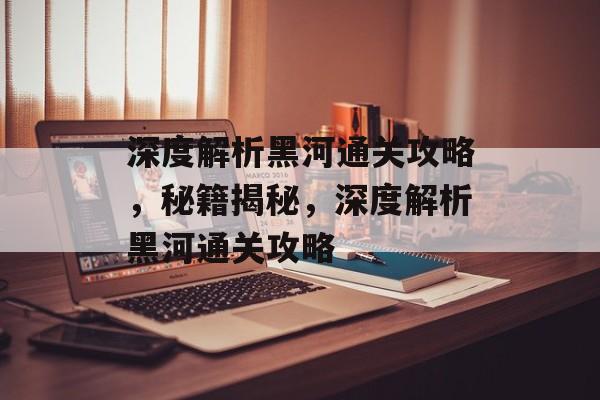 深度解析黑河通关攻略，秘籍揭秘，深度解析黑河通关攻略
