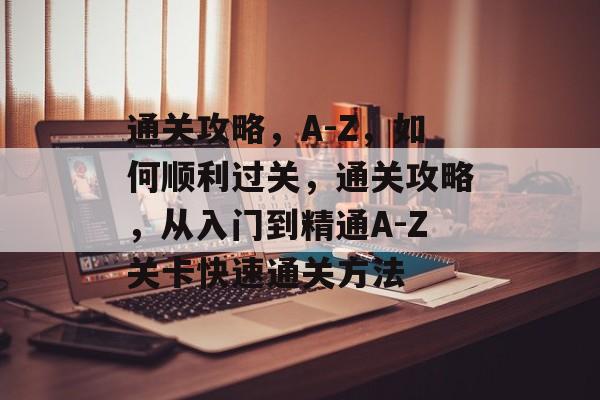 通关攻略,A-Z,如何顺利过关,通关攻略,从入门到精通A-Z关卡快速通关方法 通关攻略,A-Z,如何顺利过关,通关攻略,从入门到精通A-Z关卡快速通关方法