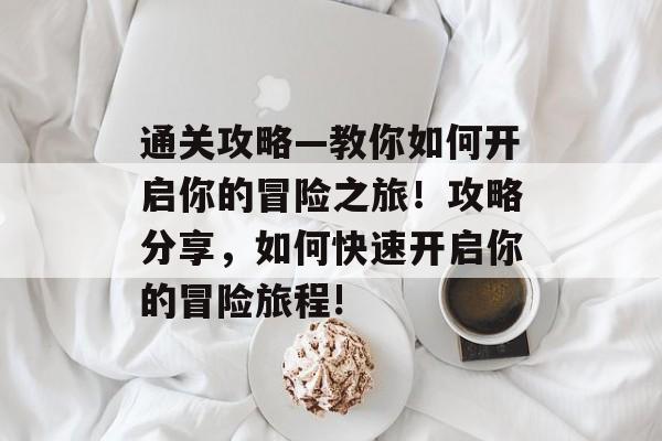 通关攻略—教你如何开启你的冒险之旅!攻略分享,如何快速开启你的冒险旅程! 通关攻略—教你如何开启你的冒险之旅!攻略分享,如何快速开启你的冒险旅程!