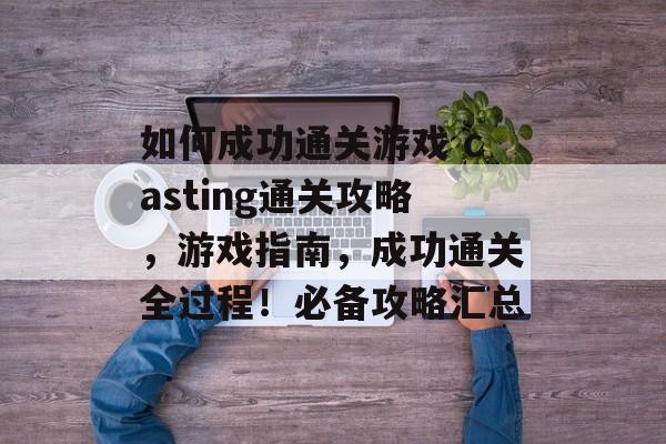 如何成功通关游戏 casting通关攻略，游戏指南，成功通关全过程！必备攻略汇总