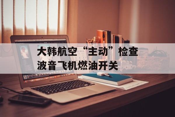 大韩航空“主动”检查波音飞机燃油开关 大韩航空“主动”检查波音飞机燃油开关