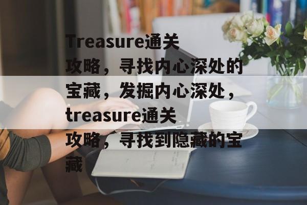 Treasure通关攻略,寻找内心深处的宝藏,发掘内心深处,treasure通关攻略,寻找到隐藏的宝藏 Treasure通关攻略,寻找内心深处的宝藏,发掘内心深处,treasure通关攻略,寻找到隐藏的宝藏