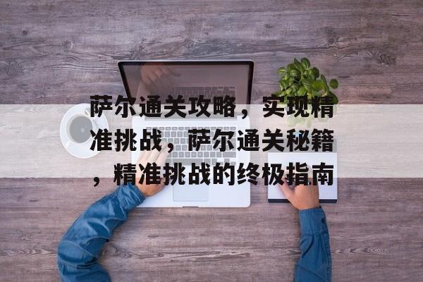 萨尔通关攻略,实现精准挑战,萨尔通关秘籍,精准挑战的终极指南 萨尔通关攻略,实现精准挑战,萨尔通关秘籍,精准挑战的终极指南