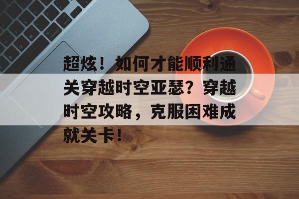 超炫！如何才能顺利通关穿越时空亚瑟？穿越时空攻略，克服困难成就关卡！