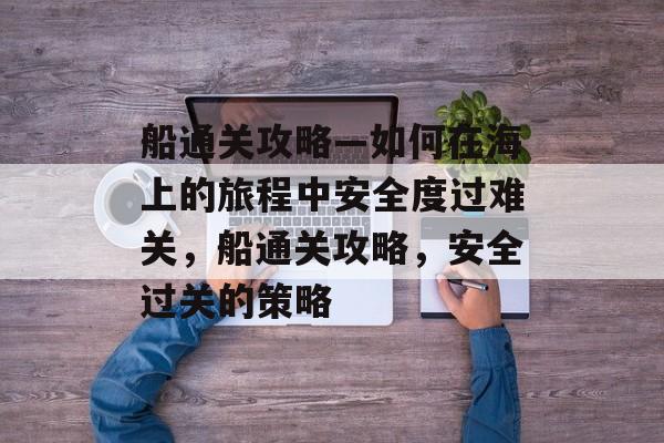 船通关攻略—如何在海上的旅程中安全度过难关，船通关攻略，安全过关的策略