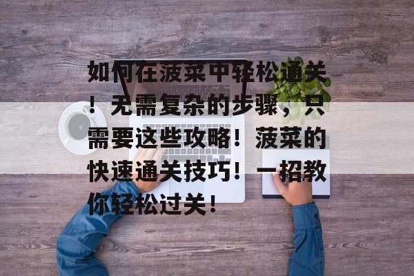如何在菠菜中轻松通关!无需复杂的步骤,只需要这些攻略!菠菜的快速通关技巧!一招教你轻松过关! 如何在菠菜中轻松通关!无需复杂的步骤,只需要这些攻略!菠菜的快速通关技巧!一招教你轻松过关!
