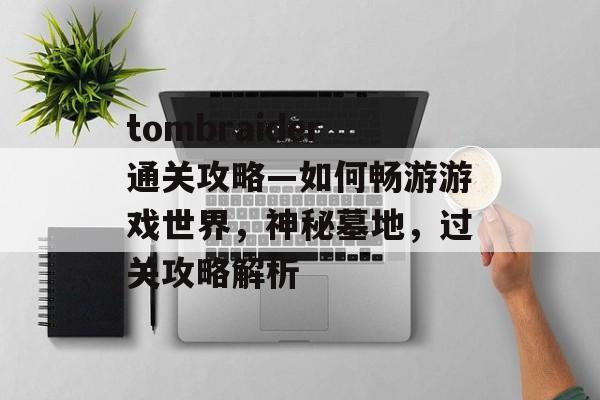 tombraider通关攻略—如何畅游游戏世界,神秘墓地,过关攻略解析 tombraider通关攻略—如何畅游游戏世界,神秘墓地,过关攻略解析