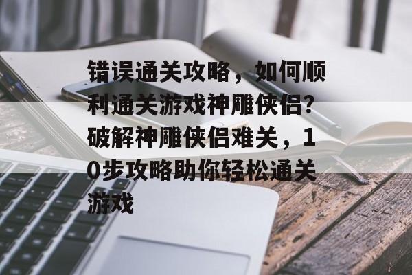 错误通关攻略,如何顺利通关游戏神雕侠侣?破解神雕侠侣难关,10步攻略助你轻松通关游戏 错误通关攻略,如何顺利通关游戏神雕侠侣?破解神雕侠侣难关,10步攻略助你轻松通关游戏