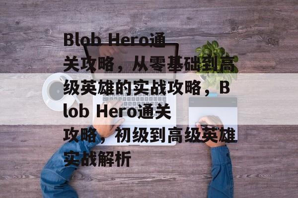 Blob Hero通关攻略,从零基础到高级英雄的实战攻略,Blob Hero通关攻略,初级到高级英雄实战解析 Blob Hero通关攻略,从零基础到高级英雄的实战攻略,Blob Hero通关攻略,初级到高级英雄实战解析