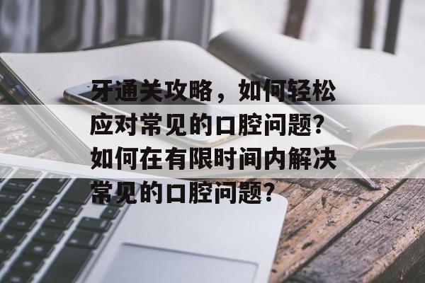 牙通关攻略,如何轻松应对常见的口腔问题?如何在有限时间内解决常见的口腔问题? 牙通关攻略,如何轻松应对常见的口腔问题?如何在有限时间内解决常见的口腔问题?