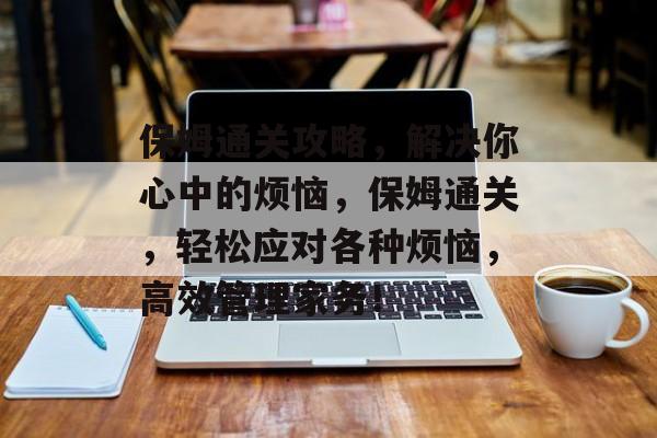 保姆通关攻略,解决你心中的烦恼,保姆通关,轻松应对各种烦恼,高效管理家务! 保姆通关攻略,解决你心中的烦恼,保姆通关,轻松应对各种烦恼,高效管理家务!
