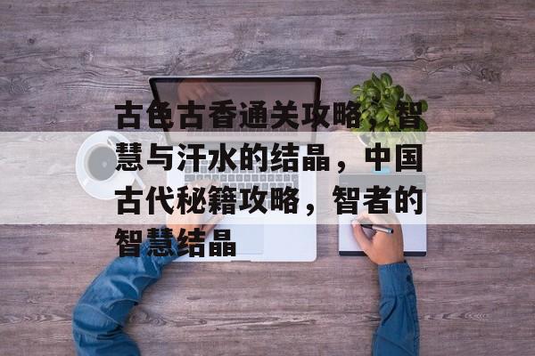 古色古香通关攻略,智慧与汗水的结晶,中国古代秘籍攻略,智者的智慧结晶 古色古香通关攻略,智慧与汗水的结晶,中国古代秘籍攻略,智者的智慧结晶