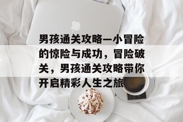 男孩通关攻略—小冒险的惊险与成功,冒险破关,男孩通关攻略带你开启精彩人生之旅 男孩通关攻略—小冒险的惊险与成功,冒险破关,男孩通关攻略带你开启精彩人生之旅