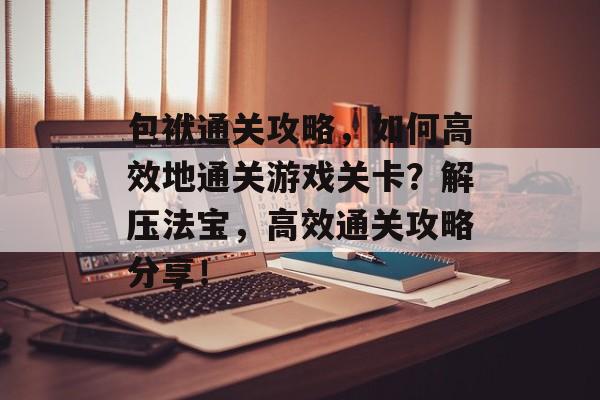 包袱通关攻略,如何高效地通关游戏关卡?解压法宝,高效通关攻略分享! 包袱通关攻略,如何高效地通关游戏关卡?解压法宝,高效通关攻略分享!