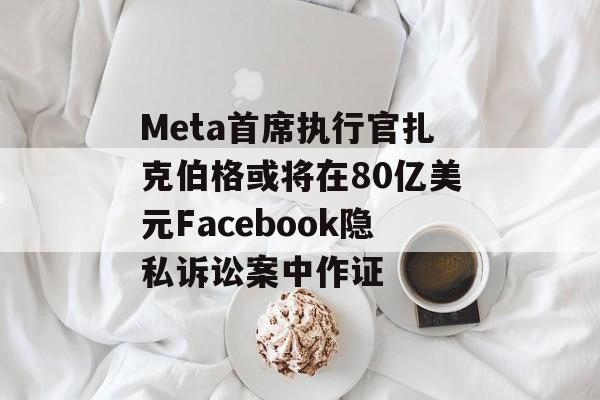 Meta首席执行官扎克伯格或将在80亿美元Facebook隐私诉讼案中作证 Meta首席执行官扎克伯格或将在80亿美元Facebook隐私诉讼案中作证