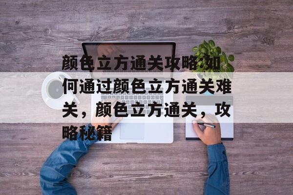 颜色立方通关攻略:如何通过颜色立方通关难关，颜色立方通关，攻略秘籍