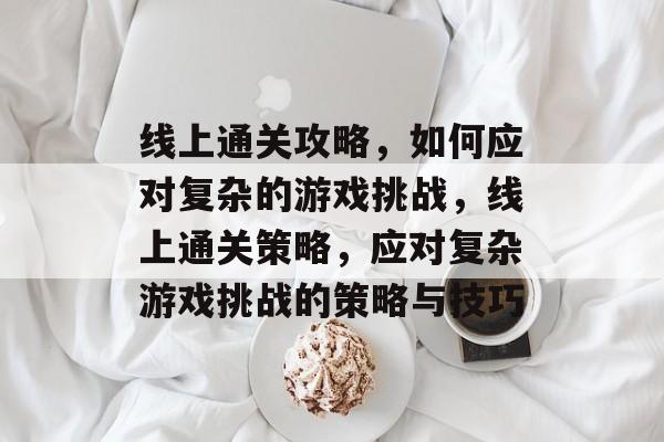 线上通关攻略，如何应对复杂的游戏挑战，线上通关策略，应对复杂游戏挑战的策略与技巧