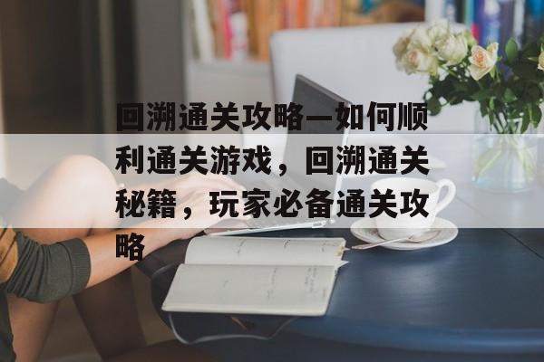 回溯通关攻略—如何顺利通关游戏，回溯通关秘籍，玩家必备通关攻略