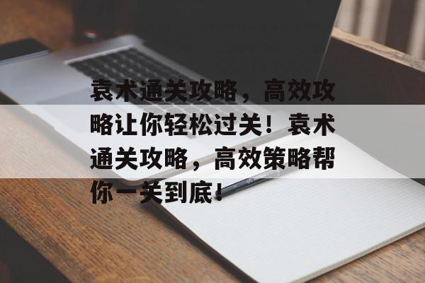 袁术通关攻略，高效攻略让你轻松过关！袁术通关攻略，高效策略帮你一关到底！