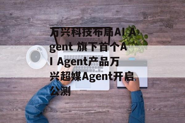 万兴科技布局AI Agent 旗下首个AI Agent产品万兴超媒Agent开启公测 万兴科技布局AI Agent 旗下首个AI Agent产品万兴超媒Agent开启公测