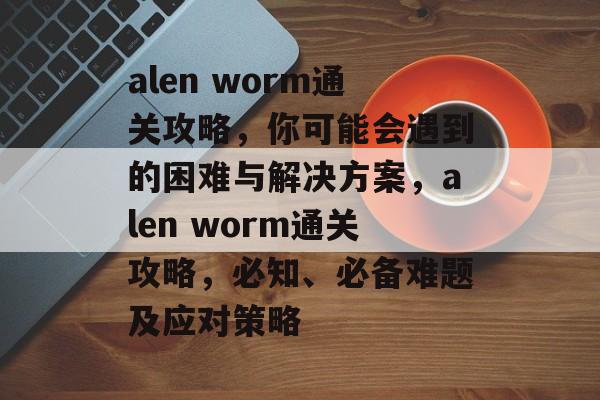 alen worm通关攻略,你可能会遇到的困难与解决方案,alen worm通关攻略,必知、必备难题及应对策略 alen worm通关攻略,你可能会遇到的困难与解决方案,alen worm通关攻略,必知、必备难题及应对策略